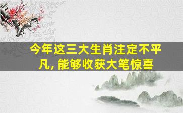 今年这三大生肖注定不平凡, 能够收获大笔惊喜